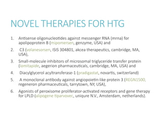 NOVEL THERAPIES FOR HTG
1. Antisense oligonucleotides against messenger RNA (mrna) for
apolipoprotein B (mipomersen, genzyme, USA) and
2. C3 (volanesorsen, ISIS 304801, akcea therapeutics, cambridge, MA,
USA),
3. Small-molecule inhibitors of microsomal triglyceride transfer protein
(lomitapide, aegerion pharmaceuticals, cambridge, MA, USA) and
4. Diacylglycerol acyltransferase-1 (pradigastat, novartis, switzerland)
5. A monoclonal antibody against angiopoietin-like protein 3 (REGN1500,
regeneron pharmaceuticals, tarrytown, NY, USA),
6. Agonists of peroxisome proliferator-activated receptors and gene therapy
for LPLD (alipogene tiparvovec, uniqure N.V., Amsterdam, netherlands).
 