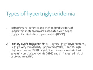 Types of hypertriglyceridemia
1. Both primary (genetic) and secondary disorders of
lipoprotein metabolism are associated with hyper-
triglyceridemia-induced pancreatitis (HTGP).
2. Primary hyper-triglyceridemia — Types I (high chylomicrons),
IV (high very low-density lipoprotein [VLDL]), and V (high
chylomicrons and VLDL) dys-lipidemias are associated with
severe hypertriglyceridemia (HTG) and an increased risk of
acute pancreatitis.
 
