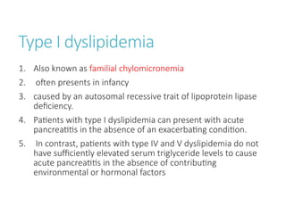 Type I dyslipidemia
1. Also known as familial chylomicronemia
2. often presents in infancy
3. caused by an autosomal recessive trait of lipoprotein lipase
deficiency.
4. Patients with type I dyslipidemia can present with acute
pancreatitis in the absence of an exacerbating condition.
5. In contrast, patients with type IV and V dyslipidemia do not
have sufficiently elevated serum triglyceride levels to cause
acute pancreatitis in the absence of contributing
environmental or hormonal factors
 