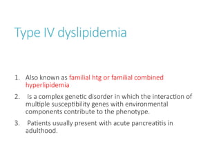Type IV dyslipidemia
1. Also known as familial htg or familial combined
hyperlipidemia
2. Is a complex genetic disorder in which the interaction of
multiple susceptibility genes with environmental
components contribute to the phenotype.
3. Patients usually present with acute pancreatitis in
adulthood.
 