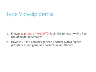 Type V dyslipidemia
1. Known as primary mixed HTG, is similar to type I with a high
risk of acute pancreatitis.
2. However, it is a complex genetic disorder with a higher
prevalence, and generally presents in adulthood.
 