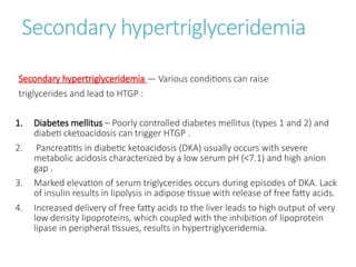 Secondary hypertriglyceridemia
Secondary hypertriglyceridemia — Various conditions can raise
triglycerides and lead to HTGP :
1. Diabetes mellitus – Poorly controlled diabetes mellitus (types 1 and 2) and
diabeti cketoacidosis can trigger HTGP .
2. Pancreatitis in diabetic ketoacidosis (DKA) usually occurs with severe
metabolic acidosis characterized by a low serum pH (<7.1) and high anion
gap .
3. Marked elevation of serum triglycerides occurs during episodes of DKA. Lack
of insulin results in lipolysis in adipose tissue with release of free fatty acids.
4. Increased delivery of free fatty acids to the liver leads to high output of very
low density lipoproteins, which coupled with the inhibition of lipoprotein
lipase in peripheral tissues, results in hypertriglyceridemia.
 