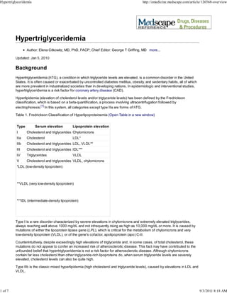 Hypertriglyceridemia                                                                         http://emedicine.medscape.com/article/126568-overview




                 Author: Elena Citkowitz, MD, PhD, FACP; Chief Editor: George T Griffing, MD more...

         Updated: Jan 5, 2010

         Background
         Hypertriglyceridemia (hTG), a condition in which triglyceride levels are elevated, is a common disorder in the United
         States. It is often caused or exacerbated by uncontrolled diabetes mellitus, obesity, and sedentary habits, all of which
         are more prevalent in industrialized societies than in developing nations. In epidemiologic and interventional studies,
         hypertriglyceridemia is a risk factor for coronary artery disease (CAD).

         Hyperlipidemia (elevation of cholesterol levels and/or triglyceride levels) has been defined by the Fredrickson
         classification, which is based on a beta-quantification, a process involving ultracentrifugation followed by
         electrophoresis.[1] In this system, all categories except type IIa are forms of hTG.

         Table 1. Fredrickson Classification of Hyperlipoproteinemia (Open Table in a new window)


          Type         Serum elevation         Lipoprotein elevation
          I      Cholesterol and triglycerides Chylomicrons
          IIa    Cholesterol                   LDL*
          IIb    Cholesterol and triglycerides LDL, VLDL**
          III    Cholesterol and triglycerides IDL***
          IV     Triglycerides                 VLDL
          V      Cholesterol and triglycerides VLDL, chylomicrons
          *LDL (low-density lipoprotein)



          **VLDL (very low-density lipoprotein)



          ***IDL (intermediate-density lipoprotein)




         Type I is a rare disorder characterized by severe elevations in chylomicrons and extremely elevated triglycerides,
         always reaching well above 1000 mg/dL and not infrequently rising as high as 10,000 mg/dL or more. It is caused by
         mutations of either the lipoprotein lipase gene (LPL), which is critical for the metabolism of chylomicrons and very
         low-density lipoprotein (VLDL), or of the gene's cofactor, apolipoprotein (apo) C-II.

         Counterintuitively, despite exceedingly high elevations of triglyceride and, in some cases, of total cholesterol, these
         mutations do not appear to confer an increased risk of atherosclerotic disease. This fact may have contributed to the
         unfounded belief that hypertriglyceridemia is not a risk factor for atherosclerotic disease. Although chylomicrons
         contain far less cholesterol than other triglyceride-rich lipoproteins do, when serum triglyceride levels are severely
         elevated, cholesterol levels can also be quite high.

         Type IIb is the classic mixed hyperlipidemia (high cholesterol and triglyceride levels), caused by elevations in LDL and
         VLDL.




1 of 7                                                                                                                              9/3/2011 8:18 AM
 