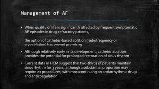 Management of AF
▪ When quality of life is significantly affected by frequent symptomatic
AF episodes in drug-refractory patients,
the option of catheter-based ablation (radiofrequency or
cryoablation) has proved promising
▪ Although relatively early in its development, catheter ablation
provides the potential for prolonged restoration of sinus rhythm
▪ Current data in HCM suggest that two-thirds of patients maintain
sinus rhythm for 3 years, although a substantial proportion may
require ≥2 procedures, with most continuing on antiarrhythmic drugs
and anticoagulation
 