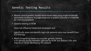 Genetic Testing Results
▪ Recent clinical genetic studies have shown that using single nucleotide
sarcomere mutations to judge prognosis or predict outcome is unreliable
for individual patients
▪ Genetic testing in HCM
does not influence treatment strategies and
specifically does not identify high-risk patients who may benefit from
ICD therapy
▪ Most compelling reason to consider genetic testing
is to identify family members affected by HCM but without LVH, who
may be at risk for developing this disease
 