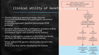 ▪ Genetic testing screening strategy requires
successful identification of a pathogenic sarcomere
mutation in
a clinically expressed (positive phenotype) HCM
proband
▪ However, likelihood that a pathogenic mutation will be
found in the proband is only 35% overall
(somewhat higher with positive family history)
▪ When a pathogenic mutation is identified in a family
member, all other relatives can be screened;
those without the genetic abnormality found in the
proband
have a very low risk for developing the disease
Clinical utility of Genetic testing
 