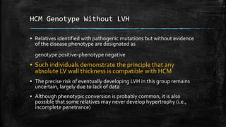 HCM Genotype Without LVH
▪ Relatives identified with pathogenic mutations but without evidence
of the disease phenotype are designated as
genotype positive-phenotype negative
▪ Such individuals demonstrate the principle that any
absolute LV wall thickness is compatible with HCM
▪ The precise risk of eventually developing LVH in this group remains
uncertain, largely due to lack of data
▪ Although phenotypic conversion is probably common, it is also
possible that some relatives may never develop hypertrophy (i.e.,
incomplete penetrance)
 