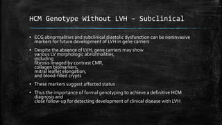 HCM Genotype Without LVH – Subclinical
▪ ECG abnormalities and subclinical diastolic dysfunction can be noninvasive
markers for future development of LVH in gene carriers
▪ Despite the absence of LVH, gene carriers may show
various LV morphologic abnormalities,
including
fibrosis imaged by contrast CMR,
collagen biomarkers,
mitral leaflet elongation,
and blood-filled crypts
▪ These markers suggest affected status
▪ Thus the importance of formal genotyping to achieve a definitive HCM
diagnosis and
close follow-up for detecting development of clinical disease with LVH
 