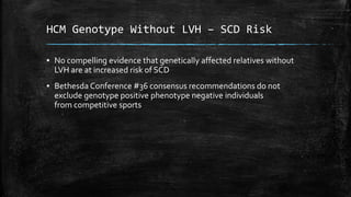 HCM Genotype Without LVH – SCD Risk
▪ No compelling evidence that genetically affected relatives without
LVH are at increased risk of SCD
▪ Bethesda Conference #36 consensus recommendations do not
exclude genotype positive phenotype negative individuals
from competitive sports
 