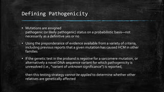 Defining Pathogenicity
▪ Mutations are assigned
pathogenic (or likely pathogenic) status on a probabilistic basis—not
necessarily as a definitive yes or no
▪ Using the preponderance of evidence available from a variety of criteria,
including previous reports that a given mutation has caused HCM in other
families
▪ If the genetic test in the proband is negative for a sarcomere mutation, or
alternatively a novel DNA sequence variant for which pathogenicity is
unresolved (i.e., “variant of unknown significance”) is reported,
then this testing strategy cannot be applied to determine whether other
relatives are genetically affected
 