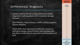 Differential Diagnosis
▪ Genetic testing has the unique potential to clarify
diagnosis in some patients with metabolic storage
diseases
Like PRKAG2, Fabry disease, LAMP2 cardiomyopathy
(Danon disease),
which differ from sarcomeric HCM with respect to
pathophysiology, natural history and management,
but share similar clinical expression and the pattern of
LVH
 