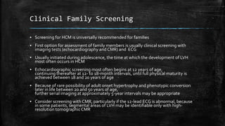 Clinical Family Screening
▪ Screening for HCM is universally recommended for families
▪ First option for assessment of family members is usually clinical screening with
imaging tests (echocardiography and CMR) and ECG
▪ Usually initiated during adolescence, the time at which the development of LVH
most often occurs in HCM
▪ Echocardiographic screening most often begins at 12 years of age,
continuing thereafter at 12- to 18-month intervals, until full physical maturity is
achieved between 18 and 20 years of age
▪ Because of rare possibility of adult onset hypertrophy and phenotypic conversion
later in life between 20 and 50 years of age,
further serial imaging at approximately 5-year intervals may be appropriate
▪ Consider screening with CMR, particularly if the 12-lead ECG is abnormal, because
in some patients, segmental areas of LVH may be identifiable only with high-
resolution tomographicCMR
 