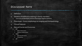 Discussed here
1. Definition
2. Genetics of HCM and screening in family members
1. Outcome of Genotype positive Phenotype negative patients
3. Phenotype – Gross morphology on imaging and Histopathology
4. Clinical Features
5. Natural Course and Outcomes
1. HF
1. With obstruction
2. Without obstruction
2. SCD
1. Risk Stratification
2. Prevention
3. AF
 