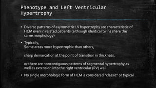 Phenotype and Left Ventricular
Hypertrophy
▪ Diverse patterns of asymmetric LV hypertrophy are characteristic of
HCM even in related patients (although identical twins share the
same morphology)
▪ Typically,
Some areas more hypertrophic than others,
sharp demarcation at the point of transition in thickness,
or there are noncontiguous patterns of segmental hypertrophy as
well as extension into the right ventricular (RV) wall
▪ No single morphologic form of HCM is considered “classic” or typical
 