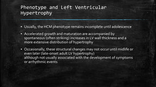 Phenotype and Left Ventricular
Hypertrophy
▪ Usually, the HCM phenotype remains incomplete until adolescence
▪ Accelerated growth and maturation are accompanied by
spontaneous (often striking) increases in LV wall thickness and a
more extensive distribution of hypertrophy
▪ Occasionally, these structural changes may not occur until midlife or
even later (late-onset adult LV hypertrophy)
although not usually associated with the development of symptoms
or arrhythmic events
 