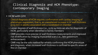 Clinical Diagnosis and HCM Phenotype:
Contemporary Imaging
▪ HCM with LVH
– Clinical diagnosis of HCM requires confirmation with cardiac imaging of
phenotypic expression, that is, an unexplained increase in LV wall thickness
(≥ 15 mm in adults) associated with a nondilated LV chamber
– Lesser degrees of wall thickness (i.e., 13 to 14 mm) can also be diagnostic of
HCM, particularly when identified in family members
– CMR provides more precise LV wall thickness measurements and improved
risk stratification by imaging myocardial scars (i.e., late gadolinium
enhancement)
– CMR may be the sole method for reliably confirming the HCM phenotype
and diagnosis, when increased wall thickness is confined to specific areas of
the LV chamber
 