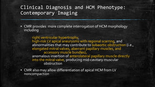 Clinical Diagnosis and HCM Phenotype:
Contemporary Imaging
▪ CMR provides more complete interrogation of HCM morphology
including
right ventricular hypertrophy,
high-risk LV apical aneurysms with regional scarring, and
abnormalities that may contribute to subaortic obstruction (i.e.,
elongated mitral valves, aberrant papillary muscles, and
accessory muscle bundles),
anomalous insertion of anterolateral papillary muscle directly
into the mitral valve, producing mid-cavitary muscular
obstruction
▪ CMR also may allow differentiation of apical HCM from LV
noncompaction
 