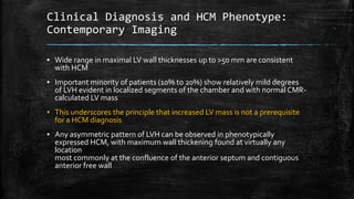Clinical Diagnosis and HCM Phenotype:
Contemporary Imaging
▪ Wide range in maximal LV wall thicknesses up to >50 mm are consistent
with HCM
▪ Important minority of patients (10% to 20%) show relatively mild degrees
of LVH evident in localized segments of the chamber and with normal CMR-
calculated LV mass
▪ This underscores the principle that increased LV mass is not a prerequisite
for a HCM diagnosis
▪ Any asymmetric pattern of LVH can be observed in phenotypically
expressed HCM, with maximum wall thickening found at virtually any
location
most commonly at the confluence of the anterior septum and contiguous
anterior free wall
 