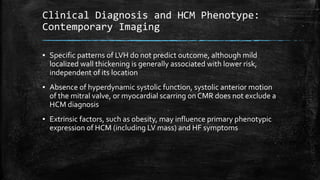Clinical Diagnosis and HCM Phenotype:
Contemporary Imaging
▪ Specific patterns of LVH do not predict outcome, although mild
localized wall thickening is generally associated with lower risk,
independent of its location
▪ Absence of hyperdynamic systolic function, systolic anterior motion
of the mitral valve, or myocardial scarring on CMR does not exclude a
HCM diagnosis
▪ Extrinsic factors, such as obesity, may influence primary phenotypic
expression of HCM (including LV mass) and HF symptoms
 
