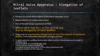 Mitral Valve Apparatus – Elongation of
leaflets
▪ Primary structural abnormalities of the mitral apparatus occur
▪ Responsible for LV outflow obstruction
▪ Part of the phenotypic expression of HCM
▪ Mitral valve may be > 2x the normal size
due to elongation of both leaflets
▪ There may be segmental enlargement of only the anterior or posterior
leaflet, more frequently observed in younger patients
▪ In older patients, outflow obstruction often occurs in the presence of a small LV
outflow tract,
mitral leaflets of normal length, and
mitral-septal contact created by
a modest anterior excursion of the valve combined with
posterior motion of the septum
 
