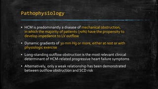 Pathophysiology
▪ HCM is predominantly a disease of mechanical obstruction,
in which the majority of patients (70%) have the propensity to
develop impedance to LV outflow
▪ Dynamic gradients of 30 mm Hg or more, either at rest or with
physiologic exercise
▪ Long-standing outflow obstruction is the most relevant clinical
determinant of HCM-related progressive heart failure symptoms
▪ Alternatively, only a weak relationship has been demonstrated
between outflow obstruction and SCD risk
 