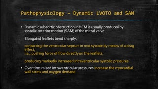 Pathophysiology – Dynamic LVOTO and SAM
▪ Dynamic subaortic obstruction in HCM is usually produced by
systolic anterior motion (SAM) of the mitral valve
Elongated leaflets bend sharply,
contacting the ventricular septum in mid systole by means of a drag
effect,
i.e., pushing force of flow directly on the leaflets,
producing markedly increased intraventricular systolic pressures
▪ Over time raised intraventricular pressures increase the myocardial
wall stress and oxygen demand
 
