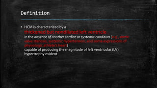 Definition
▪ HCM is characterized by a
thickened but nondilated left ventricle
in the absence of another cardiac or systemic condition (e.g., aortic
valve stenosis, systemic hypertension, and some expressions of
physiologic athlete’s heart)
capable of producing the magnitude of left ventricular (LV)
hypertrophy evident
 