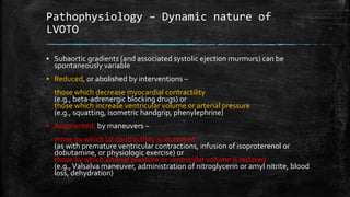 Pathophysiology – Dynamic nature of
LVOTO
▪ Subaortic gradients (and associated systolic ejection murmurs) can be
spontaneously variable
▪ Reduced, or abolished by interventions –
those which decrease myocardial contractility
(e.g., beta-adrenergic blocking drugs) or
those which increase ventricular volume or arterial pressure
(e.g., squatting, isometric handgrip, phenylephrine)
▪ Augmented, by maneuvers –
those by which LV contractility is increased
(as with premature ventricular contractions, infusion of isoproterenol or
dobutamine, or physiologic exercise) or
those by which arterial pressure or ventricular volume is reduced
(e.g.,Valsalva maneuver, administration of nitroglycerin or amyl nitrite, blood
loss, dehydration)
 