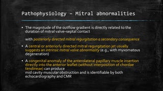 Pathophysiology – Mitral abnormalities
▪ The magnitude of the outflow gradient is directly related to the
duration of mitral valve–septal contact
with posteriorly directed mitral regurgitation a secondary consequence
▪ A central or anteriorly directed mitral regurgitation jet usually
suggests an intrinsic mitral valve abnormality (e.g., with myxomatous
degeneration)
▪ A congenital anomaly of the anterolateral papillary muscle insertion
directly into the anterior leaflet (without interposition of chordae
tendineae) can produce
mid cavity muscular obstruction and is identifiable by both
echocardiography and CMR
 