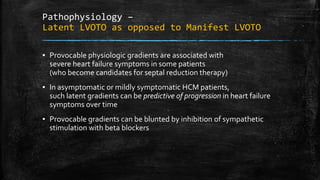 Pathophysiology –
Latent LVOTO as opposed to Manifest LVOTO
▪ Provocable physiologic gradients are associated with
severe heart failure symptoms in some patients
(who become candidates for septal reduction therapy)
▪ In asymptomatic or mildly symptomatic HCM patients,
such latent gradients can be predictive of progression in heart failure
symptoms over time
▪ Provocable gradients can be blunted by inhibition of sympathetic
stimulation with beta blockers
 