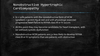 Nonobstructive Hypertrophic
Cardiomyopathy
▪ In ≈ 10% patients with the nonobstructive form of HCM
(gradient < 30 mm Hg at rest and with physiologic exercise)
progressive heart failure to NYHA class III or IV occurs
▪ At this point they may become candidates for heart transplant, with
(or without) systolic dysfunction
▪ Nonobstructive HCM patients are 5 x less likely to develop NYHA
class III or IV symptoms than are patients with obstruction
 