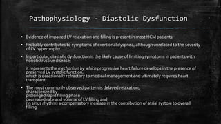 Pathophysiology - Diastolic Dysfunction
▪ Evidence of impaired LV relaxation and filling is present in most HCM patients
▪ Probably contributes to symptoms of exertional dyspnea, although unrelated to the severity
of LV hypertrophy
▪ In particular, diastolic dysfunction is the likely cause of limiting symptoms in patients with
nonobstructive disease;
it represents the mechanism by which progressive heart failure develops in the presence of
preserved LV systolic function,
which is occasionally refractory to medical management and ultimately requires heart
transplant
▪ The most commonly observed pattern is delayed relaxation,
characterized by
prolonged rapid filling phase
decreased rate and volume of LV filling and
(in sinus rhythm) a compensatory increase in the contribution of atrial systole to overall
filling
 