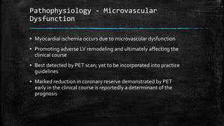 Pathophysiology - Microvascular
Dysfunction
▪ Myocardial ischemia occurs due to microvascular dysfunction
▪ Promoting adverse LV remodeling and ultimately affecting the
clinical course
▪ Best detected by PET scan; yet to be incorporated into practice
guidelines
▪ Marked reduction in coronary reserve demonstrated by PET
early in the clinical course is reportedly a determinant of the
prognosis
 