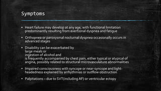 Symptoms
▪ Heart failure may develop at any age, with functional limitation
predominantly resulting from exertional dyspnea and fatigue
▪ Orthopnea or paroxysmal nocturnal dyspnea occasionally occurs in
advanced stages
▪ Disability can be exacerbated by
large meals or
ingestion of alcohol and
is frequently accompanied by chest pain, either typical or atypical of
angina, possibly related to structural microvasculature abnormalities
▪ Impaired consciousness with syncope or near-syncope and light-
headedness explained by arrhythmias or outflow obstruction
▪ Palpitations – due to SVT(including AF) or ventricular ectopy
 