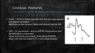 Clinical Features
▪ Pulse - brisk or sharp upstroke that literally taps against
the palpating fingers
Bisferiens pulse contour (Spike and dome) may be felt
▪ JVP – “a” prominent – due to stiff RV myocardium and
forceful atrial contraction
when extremely prominent, think about RVOTO
Mean JVP normal unless CCF in end-stage disease
 
