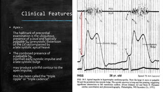 Clinical Features
▪ Apex –
The hallmark of precordial
examination is the ubiquitous
presence of a loud and typically
palpable S4 (presystolic distension
of the LV) accompanied by
a late systolic apical heave
▪ The combined presence of
a palpable S4,
(normal) early systolic impulse and
a late systolic bulge
may produce a tirifid contour to the
apex impulse;
this has been called the “triple
ripple” or “triple cadence”
 