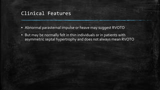 Clinical Features
▪ Abnormal parasternal impulse or heave may suggest RVOTO
▪ But may be normally felt in thin individuals or in patients with
asymmetric septal hypertrophy and does not always mean RVOTO
 