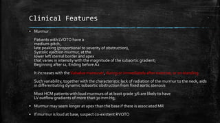 Clinical Features
▪ Murmur :
Patients with LVOTO have a
medium-pitch ,
late peaking (proportional to severity of obstruction),
Systolic ejection murmur, at the
lower left sternal border and apex
that varies in intensity with the magnitude of the subaortic gradient;
Beginning after s1, Ending before A2
It increases with theValsalva maneuver, during or immediately after exercise, or on standing
Such variability, together with the characteristic lack of radiation of the murmur to the neck, aids
in differentiating dynamic subaortic obstruction from fixed aortic stenosis
Most HCM patients with loud murmurs of at least grade 3/6 are likely to have
LV outflow gradients of more than 30 mm Hg;
▪ Murmur may seem longer at apex than the base if there is associated MR
▪ If murmur is loud at base, suspect co-existent RVOTO
 