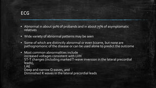 ECG
▪ Abnormal in about 90% of probands and in about 75% of asymptomatic
relatives
▪ Wide variety of abnormal patterns may be seen
▪ Some of which are distinctly abnormal or even bizarre, but none are
pathognomonic of the disease or can be used alone to predict the outcome
▪ Most common abnormalities include
increased voltages consistent with LVH
ST-T changes (including markedT-wave inversion in the lateral precordial
leads),
LAE
Deep and narrow Q waves, and
Diminished R waves in the lateral precordial leads
 