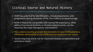 Clinical Course and Natural History
▪ HCM has potential for identification, clinical presentation, and
progression during all phases of life, from infancy to advanced age
▪ HCM is frequently compatible with normal life expectancy, often
without functional disability or disease-related events, nor the
necessity for major therapeutic interventions
▪ This underscores the principle that mortality in most HCM patients is
ultimately attributable to non-HCM and non-cardiovascular causes
▪ Some subgroups are at risk for important disease complications and
premature death
 