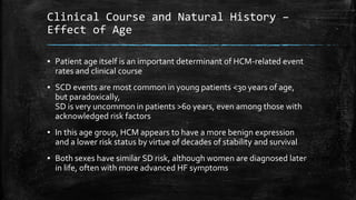 Clinical Course and Natural History –
Effect of Age
▪ Patient age itself is an important determinant of HCM-related event
rates and clinical course
▪ SCD events are most common in young patients <30 years of age,
but paradoxically,
SD is very uncommon in patients >60 years, even among those with
acknowledged risk factors
▪ In this age group, HCM appears to have a more benign expression
and a lower risk status by virtue of decades of stability and survival
▪ Both sexes have similar SD risk, although women are diagnosed later
in life, often with more advanced HF symptoms
 