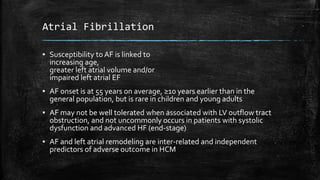 Atrial Fibrillation
▪ Susceptibility to AF is linked to
increasing age,
greater left atrial volume and/or
impaired left atrial EF
▪ AF onset is at 55 years on average, ≥10 years earlier than in the
general population, but is rare in children and young adults
▪ AF may not be well tolerated when associated with LV outflow tract
obstruction, and not uncommonly occurs in patients with systolic
dysfunction and advanced HF (end-stage)
▪ AF and left atrial remodeling are inter-related and independent
predictors of adverse outcome in HCM
 