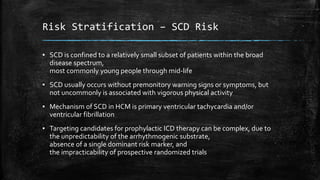 Risk Stratification – SCD Risk
▪ SCD is confined to a relatively small subset of patients within the broad
disease spectrum,
most commonly young people through mid-life
▪ SCD usually occurs without premonitory warning signs or symptoms, but
not uncommonly is associated with vigorous physical activity
▪ Mechanism of SCD in HCM is primary ventricular tachycardia and/or
ventricular fibrillation
▪ Targeting candidates for prophylactic ICD therapy can be complex, due to
the unpredictability of the arrhythmogenic substrate,
absence of a single dominant risk marker, and
the impracticability of prospective randomized trials
 
