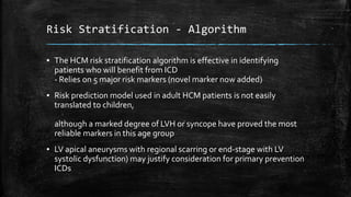 Risk Stratification - Algorithm
▪ The HCM risk stratification algorithm is effective in identifying
patients who will benefit from ICD
- Relies on 5 major risk markers (novel marker now added)
▪ Risk prediction model used in adult HCM patients is not easily
translated to children,
although a marked degree of LVH or syncope have proved the most
reliable markers in this age group
▪ LV apical aneurysms with regional scarring or end-stage with LV
systolic dysfunction) may justify consideration for primary prevention
ICDs
 