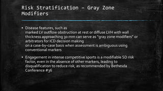Risk Stratification – Gray Zone
Modifiers
▪ Disease features, such as
marked LV outflow obstruction at rest or diffuse LVH with wall
thickness approaching 30 mm can serve as “gray zone modifiers” or
arbitrators for ICD decision making
on a case-by-case basis when assessment is ambiguous using
conventional markers
▪ Engagement in intense competitive sports is a modifiable SD risk
factor, even in the absence of other markers, leading to
disqualification to reduce risk, as recommended by Bethesda
Conference #36
 