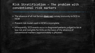 Risk Stratification – The problem with
conventional risk markers
▪ The absence of all risk factors does not convey immunity to SCD in
HCM
▪ Present risk model used in HCM is incomplete
▪ Infrequently, SCD events occur in diagnosed patients judged to be at
low risk and ineligible for ICDs on the basis of the absence of
conventional markers (approximately 0.5%/year)
 
