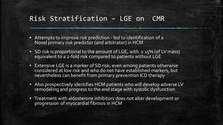 Risk Stratification – LGE on CMR
▪ Attempts to improve risk prediction - led to identification of a
Novel primary risk predictor (and arbitrator) in HCM
▪ SD risk is proportional to the amount of LGE, with ≥ 15% (of LV mass)
equivalent to a 2-fold risk compared to patients without LGE
▪ Extensive LGE is a marker of SD risk, even among patients otherwise
considered at low risk and who do not have established markers, but
nevertheless can benefit from primary prevention ICD therapy
▪ Also prospectively identifies HCM patients who will develop adverse LV
remodeling and progress to the end stage with systolic dysfunction
▪ Treatment with aldosterone inhibitors does not alter development or
progression of myocardial fibrosis in HCM
 