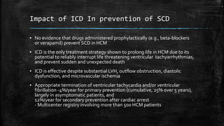 Impact of ICD In prevention of SCD
▪ No evidence that drugs administered prophylactically (e.g., beta-blockers
or verapamil) prevent SCD in HCM
▪ ICD is the only treatment strategy shown to prolong life in HCM due to its
potential to reliably interrupt life threatening ventricular tachyarrhythmias,
and prevent sudden and unexpected death
▪ ICD is effective despite substantial LVH, outflow obstruction, diastolic
dysfunction, and microvascular ischemia
▪ Appropriate termination of ventricular tachycardia and/or ventricular
fibrillation -4%/year for primary prevention (cumulative, 25% over 5 years),
largely in asymptomatic patients, and
12%/year for secondary prevention after cardiac arrest
- Multicenter registry involving more than 500 HCM patients
 