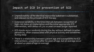 Impact of ICD In prevention of SCD
▪ Unpredictability of the electrical myocardial substrate is substantial,
and relevant to the principle of ICD therapy
▪ Extensive variability in the time intervals between recognition of
high-risk status at implantation and the initial appropriate ICD
intervention, with delays of 5 to 10 years or even longer reported
▪ ICD shocks occur randomly during the day without defined circadian
periodicity, often unassociated with physical activity and sometimes
during sleep
▪ There is a relationship between patient age and susceptibility to ICD
interventions: uncommon after 60 years of age, but on average occur
at about 40 years of age on average
 