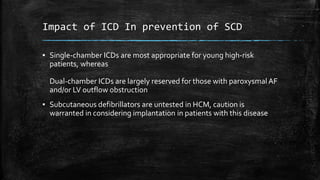 Impact of ICD In prevention of SCD
▪ Single-chamber ICDs are most appropriate for young high-risk
patients, whereas
Dual-chamber ICDs are largely reserved for those with paroxysmal AF
and/or LV outflow obstruction
▪ Subcutaneous defibrillators are untested in HCM, caution is
warranted in considering implantation in patients with this disease
 